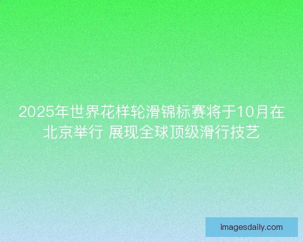 2025年世界花样轮滑锦标赛将于10月在北京举行 展现全球顶级滑行技艺