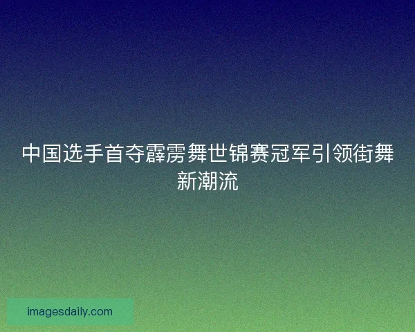 中国选手首夺霹雳舞世锦赛冠军引领街舞新潮流