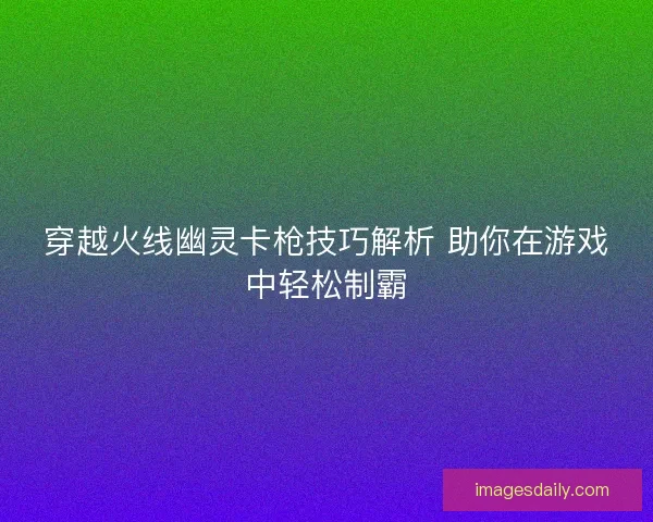 穿越火线幽灵卡枪技巧解析 助你在游戏中轻松制霸