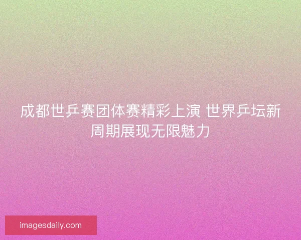 成都世乒赛团体赛精彩上演 世界乒坛新周期展现无限魅力