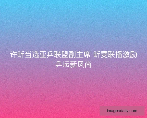 许昕当选亚乒联盟副主席 昕雯联播激励乒坛新风尚