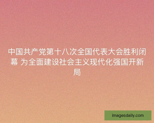中国共产党第十八次全国代表大会胜利闭幕 为全面建设社会主义现代化强国开新局