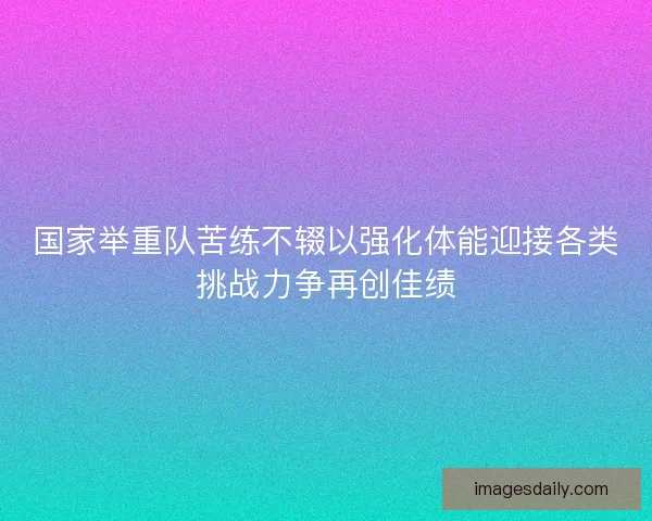 国家举重队苦练不辍以强化体能迎接各类挑战力争再创佳绩