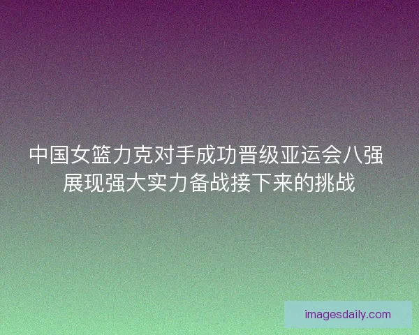 中国女篮力克对手成功晋级亚运会八强 展现强大实力备战接下来的挑战