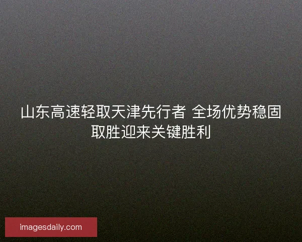 山东高速轻取天津先行者 全场优势稳固取胜迎来关键胜利