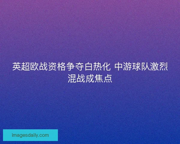 英超欧战资格争夺白热化 中游球队激烈混战成焦点